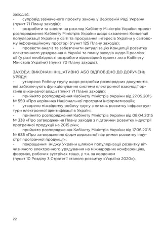 22
заходів);
-	 супровід зазначеного проекту закону у Верховній Раді України
(пункт 71 Плану заходів);
-	 розробити та внести на розгляд Кабінету Міністрів України проект
розпорядження Кабінету Міністрів України щодо схвалення Концепції
популяризації України у світі та просування інтересів України у світово-
му інформаційному просторі (пункт 125 Плану заходів);
-	 провести аналіз та забезпечити актуалізацію Концепції розвитку
електронного урядування в Україні та плану заходів щодо її реаліза-
ції (у разі необхідності розробити відповідний проект акта Кабінету
Міністрів України) (пункт 70 Плану заходів).
ЗАХОДИ, ВИКОНАНІ ІНІЦІАТИВНО АБО ВІДПОВІДНО ДО ДОРУЧЕНЬ
УРЯДУ:
-	 утворено Робочу групу щодо розробки розпорядчих документів,
які забезпечують функціонування системи електронної взаємодії ор-
ганів виконавчої влади (пункт 71 Плану заходів);
-	 прийнято розпорядження Кабінету Міністрів України від 27.05.2015
№ 550 «Про керівника Національної програми інформатизації»;
-	 утворено міжвідомчу робочу групу з питань розвитку інфраструк-
тури електронної ідентифікації в Україні;
-	 прийнято розпорядження Кабінету Міністрів України від 08.04.2015
№ 338 «Про затвердження Плану заходів з підтримки розвитку індустрії
програмної продукції на 2015 рік»;
-	 прийнято розпорядження Кабінету Міністрів України від 17.06.2015
№ 685 «Про затвердження форм державної підтримки розвитку інду-
стрії програмної продукції»;
-	 покращення іміджу України шляхом популяризації розвитку віт-
чизняного електронного урядування на міжнародних конференціях,
форумах, робочих зустрічах тощо, у т.ч. за кордоном
(пункт 10 Розділу 3 Стратегії сталого розвитку «Україна 2020»).
 