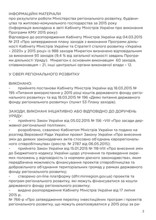 3
ІНФОРМАЦІЙНІ МАТЕРІАЛИ
про результати роботи Міністерства регіонального розвитку, будівни-
цтва та житлово-комунального господарства за 2015 року
(Інформація викладена в звіті Кабінету Міністрів України про виконання
Програми КМУ 2015 року)
Відповідно до розпорядження Кабінету Міністрів України від 04.03.2015
№ 213 «Про затвердження плану заходів з виконання Програми діяль-
ності Кабінету Міністрів України та Стратегії сталого розвитку «Україна
– 2020» у 2015 році» із 988 заходів Мінрегіон визначено відповідальним
за виконання 93 заходів (9,4 % від загальної кількості завдань Програ-
ми діяльності Уряду). Мінрегіон є основним виконавцем 60 заходів,
співвиконавцем – 21, інші центральні органи виконавчої влади – 12.
У СФЕРІ РЕГІОНАЛЬНОГО РОЗВИТКУ
ВИКОНАНО:
-	 прийнято постанови Кабінету Міністрів України від 18.03.2015 №
195 «Питання використання у 2015 році коштів державного фонду регіо-
нального розвитку» та від 18.03.2015 № 196 «Деякі питання державного
фонду регіонального розвитку» (пункт 53 Плану заходів).
ЗАХОДИ, ВИКОНАНІ ІНІЦІАТИВНО АБО ВІДПОВІДНО ДО ДОРУЧЕНЬ
УРЯДУ:
-	 прийнято Закон України від 05.02.2015 № 156 –VIII «Про засади дер-
жавної регіональної політики»;
-	 розроблено, схвалено Кабінетом Міністрів України та подано на
розгляд Верховної Ради України проект Закону України «Про внесення
змін до деяких законодавчих актів стосовно об’єднань єврорегіональ-
ного співробітництва» (реєстр. № 2787 від 06.05.2015);
-	 прийнято Закон України від 15.01.2015 № 118-VIII «Про внесення змін
до Бюджетного кодексу України щодо уточнення та приведення окре-
мих положень у відповідність із нормами діючого законодавства», яким
передбачена можливість фінансування проектів співробітництва та
добровільного об’єднання територіальних громад у рамках державного
фонду регіонального розвитку;
-	 створено on-line платформу (dfrr.minregion.gov.ua) проектів та
програм регіонального розвитку, які можуть фінансуватися за кошти
державного фонду регіонального розвитку;
-	 видано розпорядження Кабінету Міністрів України від 17 липня
2015 р.
№ 766-р «Про затвердження переліку інвестиційних програм і проектів
регіонального розвитку, що можуть реалізовуватися у 2015 році за ра-
 