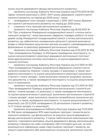 4
хунок коштів державного фонду регіонального розвитку».
-	 прийнято постанову Кабінету Міністрів України від 07.10.2015 № 821
“Деякі питання реалізації у 2015—2017 роках Державної стратегії регіо-
нального розвитку на період до 2020 року”, якою:
o	 затверджено план заходів з реалізації у 2015–2017 роках Держав-
ної стратегії регіонального розвитку на період до 2020 року;
o	 схвалено п’ять програм регіонального розвитку;
-	 прийнято постанову Кабінету Міністрів України від 16.09.2015 №
714 “Про утворення Міжвідомчої координаційної комісії з питань регіо-
нального розвитку”, якою визначено завдання, порядок роботи та поса-
довий склад Міжвідомчої координаційної комісії з питань регіонального
розвитку, що забезпечить координацію діяльності органів виконавчої
влади із обов’язковим залученням органів місцевого самоврядування до
формування та реалізації державної регіональної політики;
-	 прийнято постанову Кабінету Міністрів України від 21.10.2015 № 856
“Про затвердження Порядку та Методики проведення моніторингу та
оцінки результативності реалізації державної регіональної політики”,
якою вдосконалено систему моніторингу та оцінки державної регіо-
нальної політики;
-	 прийнято постанову Кабінету Міністрів України від 11.11.2015 № 931
“Про затвердження Порядку розроблення Державної стратегії регіо-
нального розвитку України і плану заходів з її реалізації, а також про-
ведення моніторингу та оцінки результативності реалізації зазначених
Стратегії і плану заходів”, якою визначено механізм розробки зазначе-
них документів, а також проведення моніторингу та оцінки результатив-
ності їх виконання;
-	 прийнято постанову Кабінету Міністрів України від 11.11.2015 № 932
“Про затвердження Порядку розроблення регіональних стратегій ро-
звитку і планів заходів з їх реалізації, а також проведення моніторингу
та оцінки результативності реалізації зазначених регіональних стратегій
і планів заходів”, якою визначено механізм розроблення зазначених до-
кументів, а також проведення моніторингу та оцінки результативності їх
реалізації, (на 25.12.2015 затверджено 23 регіональні стратегії розвитку
та 17 планів заходів з їх реалізації);
-	 прийнято розпорядження Кабінету Міністрів України від 17.07.2015
№ 766 яким затверджено 876 інвестиційних програм і проектів регіо-
нального розвитку, що фінансуються за рахунок коштів державного
фонду регіонального розвитку. З метою забезпечення максимально від-
критого і прозорого розподілу коштів державного фонду регіонального
розвитку створено он-лайн платформу (dfrr.minregion.gov.ua), на якій
розміщується інформація щодо інвестиційних програм і проектів, які
можуть реалізуватися або реалізуються за рахунок зазначених коштів.
 