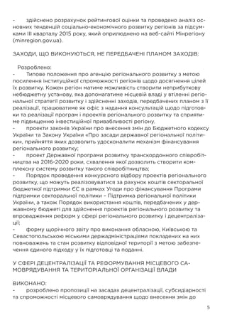5
-	 здійснено розрахунок рейтингової оцінки та проведено аналіз ос-
новних тенденцій соціально-економічного розвитку регіонів за підсум-
ками ІІІ кварталу 2015 року, який оприлюднено на веб-сайті Мінрегіону
(minregion.gov.ua).
ЗАХОДИ, ЩО ВИКОНУЮТЬСЯ, НЕ ПЕРЕДБАЧЕНІ ПЛАНОМ ЗАХОДІВ:
Розроблено:
-	 Типове положення про агенцію регіонального розвитку з метою
посилення інституційної спроможності регіонів щодо досягнення цілей
їх розвитку. Кожен регіон матиме можливість створити неприбуткову
небюджетну установу, яка допомагатиме місцевій владі у втіленні регіо-
нальної стратегії розвитку і здійсненні заходів, передбачених планом з її
реалізації, працюватиме як офіс з надання консультацій щодо підготов-
ки та реалізації програм і проектів регіонального розвитку та сприяти-
ме підвищенню інвестиційної привабливості регіону.
-	 проекти законів України про внесення змін до Бюджетного кодексу
України та Закону України «Про засади державної регіональної політи-
ки», прийняття яких дозволить удосконалити механізм фінансування
регіонального розвитку;
-	 проект Державної програми розвитку транскордонного співробіт-
ництва на 2016-2020 роки, схвалення якої дозволить створити ком-
плексну систему розвитку такого співробітництва;
-	 Порядок проведення конкурсного відбору проектів регіонального
розвитку, що можуть реалізовуватися за рахунок коштів секторальної
бюджетної підтримки ЄС в рамках Угоди про фінансування Програми
підтримки секторальної політики – Підтримка регіональної політики
України, а також Порядок використання коштів, передбачених у дер-
жавному бюджеті для здійснення проектів регіонального розвитку та
впровадження реформ у сфері регіонального розвитку і децентраліза-
ції;
-	 форму щорічного звіту про виконання обласною, Київською та
Севастопольською міськими держадміністраціями покладених на них
повноважень та стан розвитку відповідної території з метою забезпе-
чення єдиного підходу у їх підготовці та поданні.
У СФЕРІ ДЕЦЕНТРАЛІЗАЦІЇ ТА РЕФОРМУВАННЯ МІСЦЕВОГО СА-
МОВРЯДУВАННЯ ТА ТЕРИТОРІАЛЬНОЇ ОРГАНІЗАЦІЇ ВЛАДИ
ВИКОНАНО:
-	 розроблено пропозиції на засадах децентралізації, субсидіарності
та спроможності місцевого самоврядування щодо внесення змін до
 