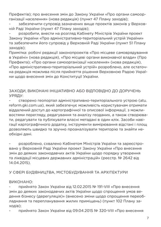 7
Префектів); про внесення змін до Закону України «Про органи самоор-
ганізації населення» (нова редакція) (пункт 47 Плану заходів);
-	 забезпечити супровід зазначених вище проектів законів у Верхов-
ній Раді України (пункт 47 Плану заходів);
-	 розробити, внести на розгляд Кабінету Міністрів України проект
Закону України «Про адміністративно-територіальний устрій України»
та забезпечити його супровід у Верховній Раді України (пункт 51 Плану
заходів);
Примітка: робочі редакції законопроектів «Про місцеве самоврядування
в Україні» (нова редакція), «Про місцеві органи виконавчої влади» (Про
Префекта); «Про органи самоорганізації населення» (нова редакція),
«Про адміністративно-територіальний устрій» розроблено, але остаточ-
на редакція можлива після прийняття рішення Верховною Радою Украї-
ни щодо внесення змін до Конституції України.
ЗАХОДИ, ВИКОНАНІ ІНІЦІАТИВНО АБО ВІДПОВІДНО ДО ДОРУЧЕНЬ
УРЯДУ:
-	 створено геопортал адміністративно-територіального устрою (atu.
reform.gki.com.ua), який забезпечує можливість користувачам отримати
віддалений доступ до картографічної та описової інформації, з можли-
востями перегляду, редагування та аналізу геоданих, а також створюва-
ти, редагувати та публікувати власні метадані в один клік. Засоби наві-
гації картографічного додатку, інструменти вимірювання відстані і площ
дозволяють швидко та зручно проаналізувати територію та знайти не-
обхідні дані.
-	 розроблено, схвалено Кабінетом Міністрів України та зареєстро-
вано у Верховній Раді України проект Закону України «Про внесення
змін до деяких законодавчих актів України щодо порядку утворення
та ліквідації місцевих державних адміністрацій» (реєстр. № 2642 від
14.04.2015).
У СФЕРІ БУДІВНИЦТВА, МІСТОБУДУВАННЯ ТА АРХІТЕКТУРИ
ВИКОНАНО:
-	 прийнято Закон України від 12.02.2015 № 191-VIII «Про внесення
змін до деяких законодавчих актів України щодо спрощення умов ве-
дення бізнесу (дерегуляція)» (внесено зміни щодо спрощення переоб-
ладнання та перепланування жилих приміщень) (пункт 102 Плану за-
ходів);
-	 прийнято Закон України від 09.04.2015 № 320-VIII «Про внесення
 