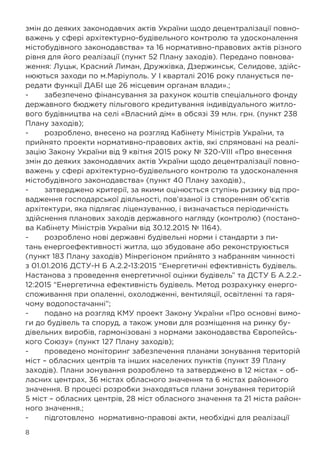 8
змін до деяких законодавчих актів України щодо децентралізації повно-
важень у сфері архітектурно-будівельного контролю та удосконалення
містобудівного законодавства» та 16 нормативно-правових актів різного
рівня для його реалізації (пункт 52 Плану заходів). Передано повнова-
ження: Луцьк, Красний Лиман, Дружківка, Дзержинськ, Селидове, здійс-
нюються заходи по м.Маріуполь. У I кварталі 2016 року планується пе-
редати функції ДАБІ ще 26 місцевим органам влади».;
-	 забезпечено фінансування за рахунок коштів спеціального фонду
державного бюджету пільгового кредитування індивідуального житло-
вого будівництва на селі «Власний дім» в обсязі 39 млн. грн. (пункт 238
Плану заходів);
-	 розроблено, внесено на розгляд Кабінету Міністрів України, та
прийнято проекти нормативно-правових актів, які спрямовані на реалі-
зацію Закону України від 9 квітня 2015 року № 320-VIII «Про внесення
змін до деяких законодавчих актів України щодо децентралізації повно-
важень у сфері архітектурно-будівельного контролю та удосконалення
містобудівного законодавства» (пункт 40 Плану заходів).,
-	 затверджено критерії, за якими оцінюється ступінь ризику від про-
вадження господарської діяльності, пов’язаної із створенням об’єктів
архітектури, яка підлягає ліцензуванню, і визначається періодичність
здійснення планових заходів державного нагляду (контролю) (постано-
ва Кабінету Міністрів України від 30.12.2015 № 1164).
-	 розроблено нові державні будівельні норми і стандарти з пи-
тань енергоефективності житла, що збудоване або реконструюється
(пункт 183 Плану заходів) Мінрегіоном прийнято з набранням чинності
з 01.01.2016 ДСТУ-Н Б А.2.2-13:2015 “Енергетичні ефективність будівель.
Настанова з проведення енергетичної оцінки будівель” та ДСТУ Б А.2.2.-
12:2015 “Енергетична ефективність будівель. Метод розрахунку енерго-
споживання при опаленні, охолодженні, вентиляції, освітленні та гаря-
чому водопостачанні”;
-	 подано на розгляд КМУ проект Закону України «Про основні вимо-
ги до будівель та споруд, а також умови для розміщення на ринку бу-
дівельних виробів, гармонізовані з нормами законодавства Європейсь-
кого Союзу» (пункт 127 Плану заходів);
-	 проведено моніторинг забезпечення планами зонування територій
міст – обласних центрів та інших населених пунктів (пункт 39 Плану
заходів). Плани зонування розроблено та затверджено в 12 містах – об-
ласних центрах, 36 містах обласного значення та 6 містах районного
значення. В процесі розробки знаходяться плани зонування територій
5 міст – обласних центрів, 28 міст обласного значення та 21 міста район-
ного значення.;
-	 підготовлено нормативно-правові акти, необхідні для реалізації
 