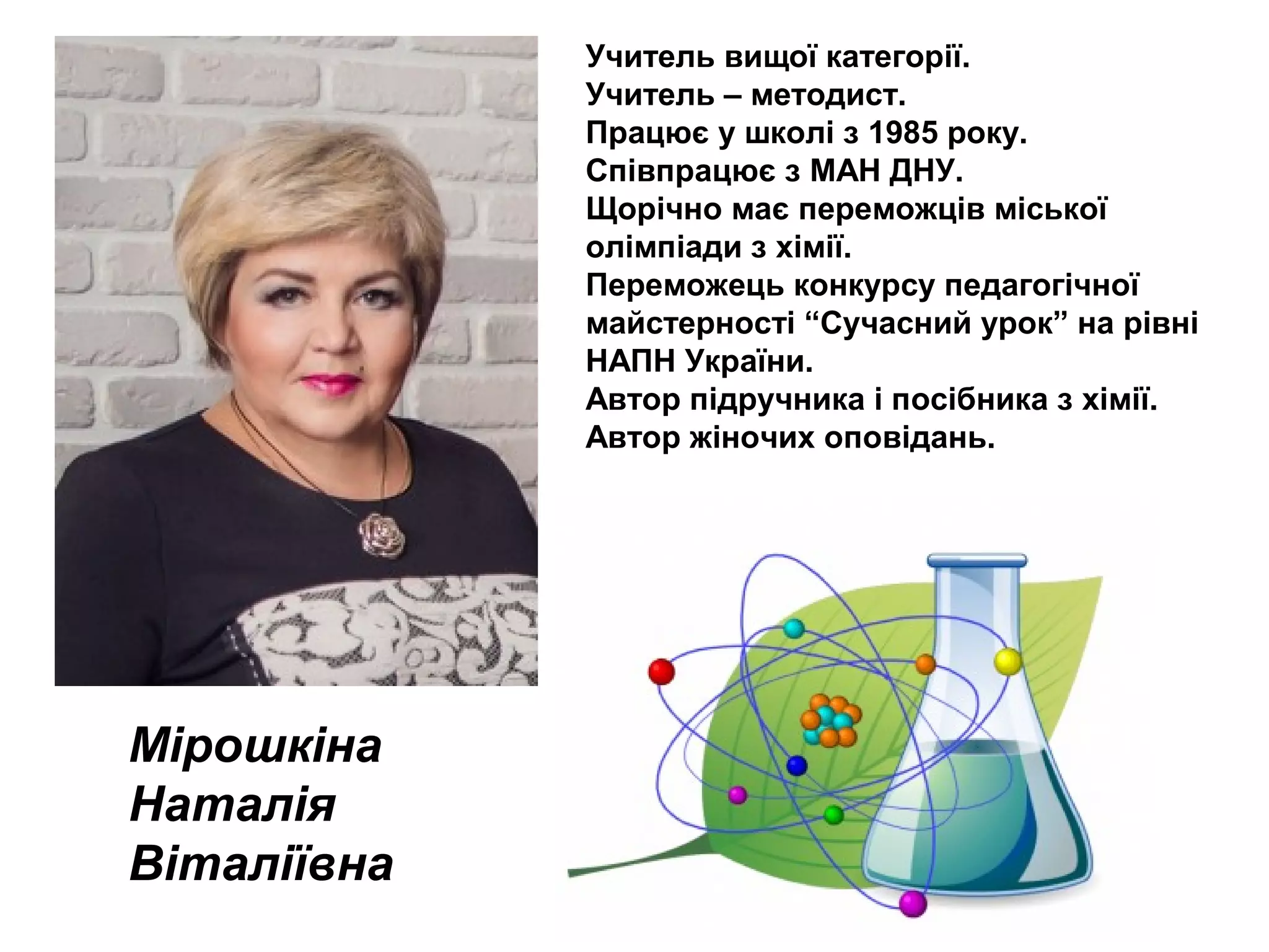 Мірошкіна
Наталія
Віталіївна
Учитель вищої категорії.
Учитель – методист.
Працює у школі з 1985 року.
Співпрацює з МАН ДНУ.
Щорічно має переможців міської
олімпіади з хімії.
Переможець конкурсу педагогічної
майстерності “Сучасний урок” на рівні
НАПН України.
Автор підручника і посібника з хімії.
Автор жіночих оповідань.
 