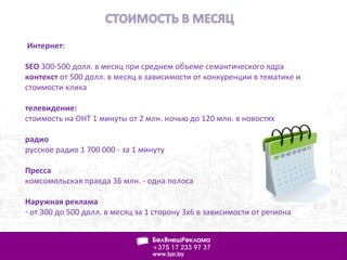 Интернет:
SEO 300-500 долл. в месяц при среднем объеме семантического ядра
контекст от 500 долл. в месяц в зависимости от конкуренции в тематике и
стоимости клика
телевидение:
стоимость на ОНТ 1 минуты от 2 млн. ночью до 120 млн. в новостях
радио
русское радио 1 700 000 - за 1 минуту
Пресса
комсомольская правда 36 млн. - одна полоса
Наружная реклама
- от 300 до 500 долл. в месяц за 1 сторону 3х6 в зависимости от региона
 