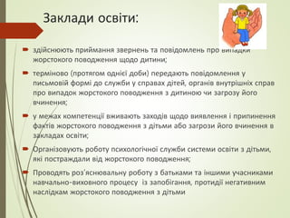 Заклади освіти:
 здійснюють приймання звернень та повідомлень про випадки
жорстокого поводження щодо дитини;
 терміново (протягом однієї доби) передають повідомлення у
письмовій формі до служби у справах дітей, органів внутрішніх справ
про випадок жорстокого поводження з дитиною чи загрозу його
вчинення;
 у межах компетенції вживають заходів щодо виявлення і припинення
фактів жорстокого поводження з дітьми або загрози його вчинення в
закладах освіти;
 Організовують роботу психологічної служби системи освіти з дітьми,
які постраждали від жорстокого поводження;
 Проводять роз’яснювальну роботу з батьками та іншими учасниками
навчально-виховного процесу із запобігання, протидії негативним
наслідкам жорстокого поводження з дітьми
 