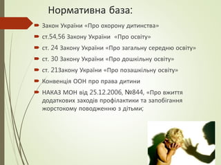 Нормативна база:
 Закон України «Про охорону дитинства»
 ст.54,56 Закону України «Про освіту»
 ст. 24 Закону України «Про загальну середню освіту»
 ст. 30 Закону України «Про дошкільну освіту»
 ст. 21Закону України «Про позашкільну освіту»
 Конвенція ООН про права дитини
 НАКАЗ МОН від 25.12.2006, №844, «Про вжиття
додаткових заходів профілактики та запобігання
жорстокому поводженню з дітьми;
 