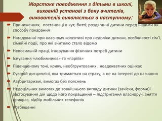 Жорстоке поводження з дітьми в школі,
виховній установі з боку вчителів,
вихователів виявляється в наступному:
 Приниженнях, постановці в кут; битті; роздяганні дитини перед іншими як
способу покарання
 Нагадуванні при класному колективі про недоліки дитини, особливості сім’ї,
сімейні події, про які вчителю стало відомо
 Непосильній праці, ігнорування фізичних потреб дитини
 Існування «любимчиків» та «парііїв»
 Підвищеному тоні, крику, необгрунтованих , неадекватних оцінках
 Суворій дисципліні, яка тримається на страху, а не на інтересі до навчання
 Авторитаризмі, вимогах без пояснень
 Недоцільних вимогах до зовнішнього вигляду дитини (зачіски, форми)і
застосування дій щодо його покращення – підстригання власноруч, зняття
прикрас, відбір мобільних телефонів
 Розбещенні
 