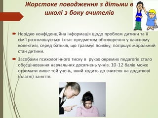 Жорстоке поводження з дітьми в
школі з боку вчителів
 Нерідко конфіденційна інформація щодо проблем дитини та її
сім’ї розголошується і стає предметом обговорення у класному
колективі, серед батьків, що травмує психіку, погіршує моральний
стан дитини.
 Засобами психологічного тиску в руках окремих педагогів стало
обесцінювання навчальних досягнень учнів. 10-12 балів може
отримати лише той учень, який ходить до вчителя на додаткові
(платні) заняття.
 