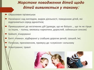 Жорстоке поводження дітей щодо
дітей виявляється у такому:
 Образливих прізвиськах
 Насміханні над виглядом, видом діяльності, поведінкою дітей, які
відрізняються серед однолітків;
 Примушуванні до негативних дій (доведи, що не боїшся…, що ти не гірше
за інших, - палиш, вживаєш наркотики, дорослий, займаєшся сексом)
 Бойкоті, ігноруванні
 Битті «темна», відбиранні у слабших дорогих речей, грошей, їжі;
 Погрозах, приниженнях, примусу до «служіння» сильному
 Згвалтуванні, травлі
 