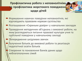 Профілактична робота з неповнолітніми
та профілактика жорстокого поводження
щодо дітей
 Формування навичок поведінки неповнолітніх, які
відповідають правовим нормам суспільства
 Розташування «Скриньки довіри» у навчальних закладах
 Проведення методичних об’єднань з виховної роботи, на
яких розглядаються питання правової культури учня та
суспільної поведінки у навчальному закладі
 Попередження шкідливих звичок
 Залучення батьків до виховної роботи та реалізація
педагогічної освіти батьків
 Створення та поновлення банків даних щодо
неблагополучних сімей
 