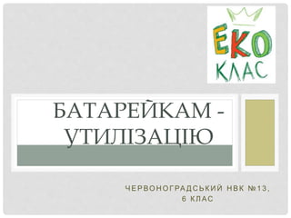 Ч Е Р ВО Н О Г РА Д С Ь К И Й Н В К № 1 3 ,
6 К Л АС
БАТАРЕЙКАМ -
УТИЛІЗАЦІЮ
 
