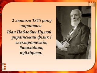 FokinaLida.75@mail.ru
2 лютого 1845 року
народився
Іван Павлович Пулюй
український фізик і
електротехнік,
винахідник,
публіцист. 
 