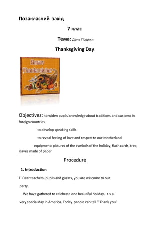 Позакласний захід
7 клас
Тема: День Подяки
Thanksgiving Day
Objectives: to widen pupils knowledgeabout traditions and customs in
foreign countries
to develop speaking skills
to reveal feeling of love and respectto our Motherland
equipment: pictures of the symbols of the holiday, flash cards, tree,
leaves made of paper
Procedure
1. Introduction
T. Dear teachers, pupils and guests, you are welcome to our
party.
We have gathered to celebrate one beautiful holiday. Itis a
very special day in America. Today people can tell '' Thank you''
 