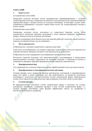 10
пробная версия документа. По вопросам демо и приобретения писать на sales@pharmadvisor.ru
ГЛОССАРИЙ
1. Банки клеток
a) Главный банк клеток (ГБК)
Однородная суспензия исходных клеток, предварительно трансформированных с помощью
экспрессирующего вектора, содержащего желаемый ген, разделенная в целях хранения (например,
морозильной камере с жидким азотом) на отдельные контейнеры. В некоторых случаях может
потребоваться сформировать отдельные главные банки клеток для экспрессирующего вектора и
клеток хозяина.
b) Рабочий банк клеток (РБК)
Однородная суспензия клеток, полученных из главного(ых) банка(ов) клеток, путем
ограниченного количества пересевов, разделенная в целях хранения (например, морозильной
камере с жидким азотом) на отдельные контейнеры.
Со всеми контейнерами обоих банков клеток при хранении работают идентично, после изъятия из
хранения контейнеры больше туда не возвращают.
2. Метод производства
a) Производство с помощью ограниченного пересева (один сбор)
Такой метод культивирования, для которого характерно ограниченное количество пересевов или
удвоения популяции, превышать которое в ходе производства не допускается.
b) Производство путем непрерывного культивирования (множественный сбор)
Количество удвоений популяции (или продолжительность культивирования в определенных
производственных системах) определяется на основании сведений о стабильности системы и
однородности препарата. Критерии прекращения должен определять производитель.
3. Нерасфасованный сбор
Это однородный пул отдельных сборов или лизатов, обрабатываемый в ходе одно цикла очистки.
4. Нерасфасованная готовая фармацевтическая субстанция
Готовый препарат после завершения процесса производства, получаемый из нерасфасованного
сбора. Его хранят в одном контейнере или, при необходимости, во множестве идентичных
контейнеров и используют для приготовления готовой лекарственной формы. Производитель
должен четко определить и недвусмысленно зарегистрировать получение такой готовой серии.
5. Готовый препарат
Из фармацевтической субстанции готовят лекарственную форму и заполняют ею готовые,
укупоренные контейнеры, содержащие препарат в виде готовой лекарственной форме, т.е.
готовый препарат. Контейнеры серии фасовки обрабатывают вместе, их содержимое и
биологическая активность однородны.
 