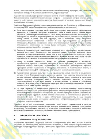 3
пробная версия документа. По вопросам демо и приобретения писать на sales@pharmadvisor.ru
агенты, известные своей способностью вызывать сенсибилизацию у некоторых лиц, такие как
пенициллин или другие -лактамные антибиотики, не рекомендуется.
Несмотря на важность всестороннего описания свойств готового препарата, необходимо уделить
большое внимание «внутрипроизводственному» контролю — концепции, которая показала свою
высокую эффективность для контроля качества бактериальных и вирусных вакцин, получаемых
стандартными методами.
Некоторые факторы способны негативно сказаться на постоянстве, безопасности и эффективности
препаратов рДНК, им необходимо уделить особое внимание (перечислены ниже):
a) Всем биологическим системам свойственна генетическая изменчивость, обусловленная
мутациями и селекцией; внедрение чужеродных генов в новые клетки хозяина может
увеличить генетическую нестабильность. Цель молекулярно-генетических исследований —
подтвердить то, что была получена правильная последовательность, которая была внедрена в
клетку-хозяина, а также, что как структура, так и количество копий внедренной
последовательности сохраняется в клетке в ходе культивирования до завершения
производства. Подобные исследования служат источником ценных сведений, которые вместе с
проведенными испытаниями на уровне белка необходимо учитывать при обеспечении
качества и постоянства свойств препарата.
b) Продукты, экспрессируемые чужеродными хозяевами, могут отличаться от их естественных
аналогов структурно, биологически или иммунологически. Подобные изменения могут
возникать на посттрансляционном уровне или в ходе производства или очистки и могут
приводить к нежелательным клиническим явлениям. В связи с этим их присутствие следует
обосновать и подтвердить наличие постоянного контроля над их содержанием.
c) Выбор технологии производства влияет на свойства, разнообразие и количество
потенциальных примесей в готовом препарате, а также определяет, в отношении каких
процессов очистки необходимо подтверждать их способность элиминировать примеси.
Примерами служат эндотоксины в препаратах, полученных из бактериальных клеток, и
посторонние агенты и ДНК в препаратах, получаемых из клеток млекопитающих.
d) Нежелательная вариация культуры в ходе производства может привести к изменениям,
которые будут благоприятствовать экспрессии других генов системы хозяин/вектор или
которые нарушат свойства препарата. Подобная вариация может приводить к различному
выходу продукта, изменению самого препарата (например, характер и степень
гликозилирования) и (или) качественным и количественным различиям в содержании
примесей. Вследствие этого обязательны процедуры, обеспечивающие постоянство условий
производства, а также готового препарата.
e) По мере перехода от лабораторной разработки к полномасштабному промышленному
производству происходит существенное укрупнение процессов ферментации и (или) очистки,
что может привести к значимым последствиям для качества препарата, включая влияние на его
конформационную структуру, выход и (или) качественные и количественные различия в
примесях. В связи с этим, в целях обеспечения эквивалентности, в ходе каждого
производственного цикла необходимы достаточные внутрипроизводственные контроли и
испытания по контролю качества.
Несмотря на то что рекомендации, изложенные ниже, следует рассматривать в качестве
общеприменимых, отдельные препараты при контроле качества могут вызывать существенные
затруднения. Таким образом, производству и контролю качества каждого препарата необходимо
уделять особое внимание, полностью учитывая все индивидуальные характеристики.
3. ГЕНЕТИЧЕСКАЯ РАЗРАБОТКА
3.1 Искомый ген, вектор и клетка-хозяин
Необходимо представить подробное описание клонированного гена. Оно должно включать
сведения о его происхождении, идентификации и выделении, а также сведения о происхождении и
структуре экспрессирующего вектора. Необходимо представить описание штамма-хозяина или
 