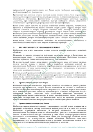 5
пробная версия документа. По вопросам демо и приобретения писать на sales@pharmadvisor.ru
предполагаемой скорости использования всех банков клеток. Необходимо всесторонне описать
свойства новых рабочих банков клеток.
Критическая часть контроля качества включает полное описание клеток. Если в производстве
используются эукариотические клетки, в целях установления их подлинности ценными являются
отличительные генетические, фенотипические и иммунологические клеточные маркеры.
Аналогично, при использовании микробных культур необходимо описать специфичные
фенотипические характеристики, формирующие основу для идентификации.
Банки клеток следует испытать на предмет посторонних агентов (вирусных, бактериальных,
грибковых и микоплазменных). Особое внимание следует уделить вирусам, которые часто
заражают животных, из которых получены клеточные линии. Некоторые клеточные линии
содержат эндогенные вирусы, например, ретровирусы, которые иногда сложно элиминировать.
Необходимо учесть возможность мутаций эндогенных вирусов при длительном культивировании.
Более того, необходимо показать, что процесс очистки способен удалять и (или) инактивировать
любой такой вирус, который неизбежно присутствует в клетках в качестве эндогенного агента.
Банки клеток следует периодически испытывать на жизнеспособность, генетическую и
фенотипическую стабильность клеток и прочие релевантные параметры.
5. ФЕРМЕНТАЦИЯ/КУЛЬТИВИРОВАНИЕ КЛЕТОК
Необходимо дать четкое определение «серии» продукта, который подвергнется дальнейшей
обработке.
Независимо от процесса производства необходимо представить сведения о ферментации или
культивировании вместе с внутрипроизводственными контролями. Необходимо определить
критерии выбраковки сбора и досрочного прекращения культивирования.
На соответствующей стадии в конце каждого производственного цикла необходимо тщательно
изучить наличие, степень и природу любого микробного загрязнения емкостей для
культивирования. Необходимо представить подробные сведения, подтверждающие достаточную
чувствительность методов, использованных для обнаружения контаминации, и установить
допустимые пределы контаминации.
В идеале, в одной производственной зоне одновременно следует культивировать не более одной
клеточной линии. Если параллельно культивируются другие клеточные линии, необходимо вести
запись работы с клеточными линиями и представлять валидационные данные, подтверждающие
отсутствие перекрестной контаминации между ними.
5.1 Производство с однократным сбором
Необходимо определить максимально допустимое количество поколений или уровень удвоений
популяций при производстве, которые должны основываться на сведениях о стабильности
системы клетка-хозяин/вектор на предельном для производства клеточном возрасте in vitro и сверх
него. Необходимо представить данные об постоянстве роста культуры и поддержании выхода в
оговоренных пределах. Необходимо также осуществлять надлежащее наблюдение за
характеристиками клетки-хозяина/вектора в конце производственных циклов. Необходимо
представить подтверждение того, что вариабельность выхода не превышает установленные
пределы и что характер и качество препарата по определенным параметрам не меняются.
5.2 Производство с многократным сбором
Необходимо указать период непрерывного культивирования, который должен основываться на
сведениях о стабильности системы и постоянстве качества продукта до и сверх этого предела.
Необходимо осуществлять наблюдение за системой производства на протяжении
культивирования. Требуемая частота и вид наблюдения будут зависеть от ряда факторов, включая
природу экспрессирующей системы и препарата, а также общую продолжительность периода
непрерывного культивирования. Приемлемость сборов для последующей обработки должна
строго зависеть от использующегося режима наблюдения. Необходимо представить
подтверждение того, что вариабельность выхода не превышает установленные пределы и что
характер и качество препарата по определенным параметрам не меняются.
 