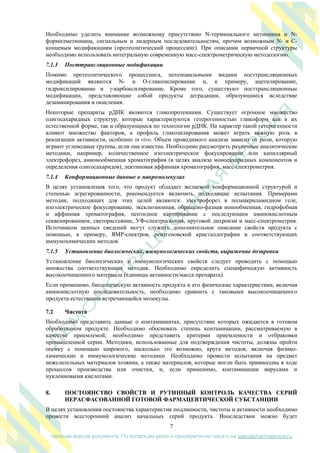 7
пробная версия документа. По вопросам демо и приобретения писать на sales@pharmadvisor.ru
Необходимо уделить внимание возможному присутствию N-терминального метионина и N-
формилметионина, сигнальным и лидерным последовательностям, прочим возможным N- и C-
концевым модификациям (протеолитический процессинг). При описании первичной структуры
необходимо использовать интегральную современную масс-спектрометрическую методологию.
7.1.3 Посттрансляционные модификации
Помимо протеолитического процессинга, потенциальными видами посттрансляционных
модификаций являются N- и O-гликозилирование и, к примеру, ацетилирование,
гидроксилирование и -карбоксилирование. Кроме того, существуют посттрансляционные
модификации, представляющие собой продукты деградации, образующиеся вследствие
дезаминирования и окисления.
Некоторые препараты рДНК являются гликопротеинами. Существует огромное множество
олигосахаридных структур, которые характеризуются гетерогенностью гликоформ как в их
естественной форме, так и образующиеся по технологии рДНК. На характер такой гетерогенности
влияют множество факторов, а профиль гликозилирования может играть важную роль в
реализации активности, особенно in vivo. Объем проводимого анализа зависит от роли, которую
играют углеводные группы, если она известна. Необходимо рассмотреть различные аналитические
методики, например, количественное изоэлектрическое фокусирование или капиллярный
электрофорез, анионообменная хроматография (в целях анализа моносахаридных компонентов и
определения олигосахаридов), лектиновая аффинная хроматография, масс-спектрометрия.
7.1.4 Конформационные данные о макромолекулах
В целях установления того, что продукт обладает желаемой конформационной структурой и
степенью агрегированности, рекомендуется включить подходящие испытания. Примерами
методик, подходящих для этих целей являются: электрофорез в полиакриламидном геле,
изоэлектрическое фокусирование, эксклюзионная, обращено-фазная ионообменная, гидрофобная
и аффинная хроматография, пептидное картирование с последующим аминокислотным
секвенированием, светорассеяние, УФ-спектроскопия, круговой дихроизм и масс-спектрометрия.
Источником ценных сведений могут служить дополнительное описание свойств продукта с
помощью, к примеру, ЯМР-спектров, рентгеновской кристаллографии и соответствующих
иммунохимических методов.
7.1.5 Установление биологических, иммунологических свойств, выражение дозировки
Установление биологических и иммунологических свойств следует проводить с помощью
множества соответствующих методик. Необходимо определить специфическую активность
высокоочищенного материала (единицы активности/масса препарата).
Если применимо, биологическую активность продукта и его физические характеристики, включая
аминокислотную последовательность, необходимо сравнить с таковыми высокоочищенного
продукта естественно встречающейся молекулы.
7.2 Чистота
Необходимо представить данные о контаминантах, присутствие которых ожидается в готовом
обработанном продукте. Необходимо обосновать степень контаминации, рассматриваемую в
качестве приемлемой; необходимо представить критерии приемлемости и отбраковки
промышленной серии. Методики, использованные для подтверждения чистоты, должны пройти
оценку с помощью широкого, насколько это возможно, круга методов, включая физико-
химические и иммунологические методики. Необходимо провести испытания на предмет
нежелательных материалов хозяина, а также материалов, которые могли быть привнесены в ходе
процессов производства или очистки, и, если применимо, контаминации вирусами и
нуклеиновыми кислотами.
8. ПОСТОЯНСТВО СВОЙСТВ И РУТИННЫЙ КОНТРОЛЬ КАЧЕСТВА СЕРИЙ
НЕРАСФАСОВАННОЙ ГОТОВОЙ ФАРМАЦЕВТИЧЕСКОЙ СУБСТАНЦИИ
В целях установления постоянства характеристик подлинности, чистоты и активности необходимо
провести всесторонний анализ начальных серий продукта. Впоследствии можно будет
 