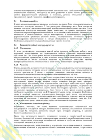 8
пробная версия документа. По вопросам демо и приобретения писать на sales@pharmadvisor.ru
ограничиться сокращенным набором испытаний, описанным ниже. Необходимо четко различать
аналитические испытания, проведенные на этапе разработки в целях полного установления
свойств фармацевтической субстанции, и испытания, рутинно проводимые с каждой
промышленной серией очищенного нерасфасованного продукта.
8.1 Постоянство свойств
В целях установления постоянства состава необходимо как можно более полно охарактеризовать
приемлемое количество, например, 5 (при достаточном обосновании могут быть приемлемы
меньшие количества) последовательных серий нерасфасованного обработанного продукта. Если в
производстве используется множество сборов, необходимо, как правило, исследовать серии,
полученные из разных ферментационных циклов. Исследования должны включать биологические,
химические и иммунологические методы характеристики и количественного определения
фармацевтической субстанции (включая методы, подтверждающие постоянство профиля
гликозилирования гликопротеинов) и методы обнаружения и идентификации примесей.
Необходимо документировать все найденные между сериями различия.
8.2 Рутинный серийный контроль качества
8.2.1 Подлинность
В целях подтверждения подлинности каждой серии препарата необходимо выбрать часть
испытаний, использованных для характеристики свойств очищенной фармацевтической
субстанции (см. 7.1). Используемые методы должны включать испытания физико-химических и
иммунологических характеристик, а также испытание на ожидаемую биологическую активность.
В зависимости от объема остальных испытаний на подлинность необходимо провести
верификацию количества аминокислот на N- или C-концах или пептидное картирование.
8.2.2 Чистота
Степень желаемой и достижимой чистоты зависит от нескольких факторов, включающих природу
и целевое назначение препарата, метод его производства и очистки, а также степень постоянства
процесса производства. В целом, с помощью современных производственных процедур в
отношении большинства препаратов достижима очень высокая степень чистоты.
Необходимо определить чистоту каждой серии, которая должна находиться в заданных пределах.
Анализ должен включать чувствительные и надежные методы количественного определения ДНК
клетки-хозяина и (или) вектора, которым следует подвергать каждую серию препарата,
приготовленную из клеточных линий млекопитающих, для которых необходимо задать верхние
пределы содержания. В отношении каждой серии нерасфасованного препарата, полученного из
других эукариотических клеточных систем, также рекомендуется проводить анализы ДНК и
устанавливать предельное ее содержание. Если уместно с точки зрения качества препарата,
необходимо проводить испытания на ДНК прокариотических систем экспрессии. Необходимо
также с помощью достаточно чувствительного (например, ppm) метода количественного
определения определять остаточное содержание клеточных белков и установить жесткое верхнее
предельное их содержание. В некоторых случаях, потенциальные примеси, такие как ДНК,
удается определить лишь в промежуточных продуктах очистки на более ранних этапах.
8.2.3 Испытание на активность (potency)
Необходимо, используя, где только возможно, соответствующий национальный или
международный стандартный препарат, калиброванный в единицах биологической активности
(см. раздел 9), определить активность каждой серии препарата (например, в единицах
биологической активности на мл).
Кроме того, значительную ценность представляют сведения о специфической активности
(единицах биологической активности на единицу массы препарата), их необходимо представить. В
целях стандартизации определения специфической активности требуется высоко очищенный
стандартный препарат (см. раздел 9).
Рекомендуется определить корреляцию между результатами определения активности с помощью
биологических испытаний и результатами физико-химических методов анализа, и представить
 