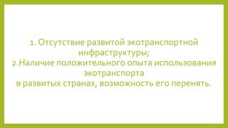1. Отсутствие развитой экотранспортной
инфраструктуры;
2.Наличие положительного опыта использования
экотранспорта
в развитых странах, возможность его перенять.
 