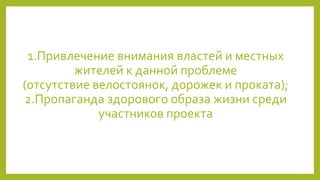 1.Привлечение внимания властей и местных
жителей к данной проблеме
(отсутствие велостоянок, дорожек и проката);
2.Пропаганда здорового образа жизни среди
участников проекта
 