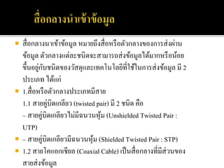  สื่อกลางนาเข้าข้อมูล หมายถึงสื่อหรือตัวกลางของการส่งผ่าน
ข้อมูล ตัวกลางแต่ละชนิดจะสามารถส่งข้อมูลได้มากหรือน้อย
ขึ้นอยู่กับชนิดของวัสดุและเทคโนโลยีที่ใช้ในการส่งข้อมูล มี 2
ประเภท ได้แก่
 1.สื่อหรือตัวกลางประเภทมีสาย
1.1 สายคู่บิดเกลียว (twisted pair) มี 2 ชนิด คือ
– สายคู่บิดเกลียวไม่มีฉนวนหุ้ม (Unshielded Twisted Pair :
UTP)
 – สายคู่บิดเกลียวมีฉนวนหุ้ม (Shielded Twisted Pair : STP)
 1.2 สายโคแอกเชียล (Coaxial Cable) เป็นสื่อกลางที่มีส่วนของ
สายส่งข้อมูล
 