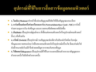  1. โมเด็ม (Modem) ทาหน้าที่แปลงสัญญาณดิจิทัลให้เป็นสัญญาณแอนะล็อก
 2. การ์ดเชื่อมต่อเครือข่ายหรือแลนการ์ด (NetworkInterface Card : NIC) การ์ดนี้
ช่วยควบคุมการรับ-ส่งข้อมูล และตรวจสอบข้อผิดพลาดที่เกิดขึ้น
 3. ฮับ(Hub) เป็นอุปกรณ์ศูนย์กลาง ที่เชื่อมต่อคอมพิวเตอร์หรืออุปกรณ์คอมพิวเตอร์
อื่นๆ เข้าด้วยกัน
 4. สวิตช์ (Switch) เป็นอุปกรณ์รวมสัญญาณเช่นเดียวกับฮับแต่สวิตช์จะรับกลุ่ม
ข้อมูลมาตรวจสอบก่อนว่าเป็นของคอมพิวเตอร์หรืออุปกรณ์เครื่องใด จึงจะส่งต่อไป
ยังเป้าหมายอัตโนมัติ ซึ่งช่วยลดปัญหาการชนกันของข้อมูล
 5. รีพีตเตอร์(Repeater)เป็นอุปกรณ์ที่ใช้ในการแลกเปลี่ยนตัวกลางนาสัญญณจาก
ตัวกลางหนึ่งไปยังอีกตัวกลางหนึ่ง
 