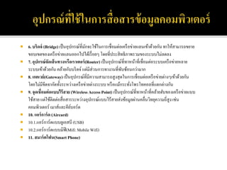  6. บริดจ์ (Bridge) เป็นอุปกรณ์ที่มักจะใช้ในการเชื่อมต่อเครือข่ายแลนเข้าด้วยกัน ทาให้สามารถขยาย
ขอบเขตของเครือข่ายแลนออกไปได้เรื่อยๆ โดยที่ประสิทธิภาพรวมของระบบไม่ลดลง
 7. อุปกรณ์จัดเส้นทางหรือเราเตอร์(Router) เป็นอุปกรณ์ที่ทาหน้าที่เชื่อมต่อระบบเครือข่ายหลาย
ระบบเข้าด้วยกัน คล้ายกับบริดจ์แต่มีส่วนการทางานที่ซับซ้อนกว่ามาก
 8. เกตเวย์(Gateway) เป็นอุปกรณ์ที่มีความสามารถสูงสุดในการเชื่อมต่อเครือข่ายต่างๆเข้าด้วยกัน
โดยไม่มีขีดจากัดทั้งระหว่างเครือข่ายต่างระบบหรือแม้กระทั่งโพรโทคอลที่แตกต่างกัน
 9. จุดเชื่อมต่อแบบไร้สาย (Wireless Access Point) เป็นอุปกรณ์ที่ทาหน้าที่คล้ายฮับของเครือข่ายแบบ
ใช้สาย แต่ใช้ติดต่อสื่อสารระหว่างอุปกรณ์แบบไร้สายส่งข้อมูลผ่านคลื่นวิทยุความถี่สูง เช่น
คอมพิวเตอร์ เมาส์และคีย์บอร์ด
 10. แอร์การ์ด (Aircard)
 10.1.แอร์การ์ดแบบยูเอสบี (USB)
 10.2.แอร์การ์ดแบบมิฟิ(Mifi:Mobile Wifi)
 11. สมาร์ตโฟน(Smart Phone)
 
