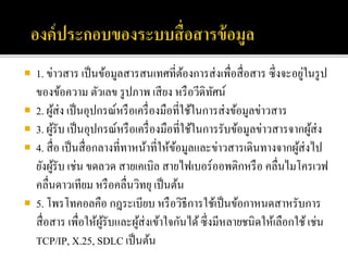  1. ข่าวสาร เป็นข้อมูลสารสนเทศที่ต้องการส่งเพื่อสื่อสาร ซึ่งจะอยู่ในรูป
ของข้อความ ตัวเลข รูปภาพ เสียง หรือวีดิทัศน์
 2. ผู้ส่ง เป็นอุปกรณ์หรือเครื่องมือที่ใช้ในการส่งข้อมูลข่าวสาร
 3. ผู้รับ เป็นอุปกรณ์หรือเครื่องมือที่ใช้ในการรับข้อมูลข่าวสารจากผู้ส่ง
 4. สื่อ เป็นสื่อกลางที่ทาหน้าที่ให้ข้อมูลและข่าวสารเดินทางจากผู้ส่งไป
ยังผู้รับ เช่น ขดลวด สายเคเบิล สายไฟเบอร์ออพติกหรือ คลื่นไมโครเวฟ
คลื่นดาวเทียม หรือคลื่นวิทยุ เป็นต้น
 5. โพรโทคอลคือ กฎระเบียบ หรือวิธีการใช้เป็นข้อกาหนดสาหรับการ
สื่อสาร เพื่อให้ผู้รับและผู้ส่งเข้าใจกันได้ซึ่งมีหลายชนิดให้เลือกใช้เช่น
TCP/IP, X.25, SDLC เป็นต้น
 