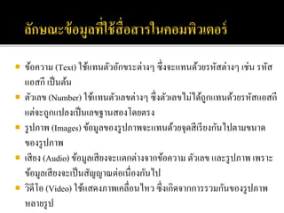  ข้อความ (Text) ใช้แทนตัวอักขระต่างๆ ซึ่งจะแทนด้วยรหัสต่างๆ เช่น รหัส
แอสกี เป็นต้น
 ตัวเลข (Number) ใช้แทนตัวเลขต่างๆ ซึ่งตัวเลขไม่ได้ถูกแทนด้วยรหัสแอสกี
แต่จะถูกแปลงเป็นเลขฐานสองโดยตรง
 รูปภาพ (Images) ข้อมูลของรูปภาพจะแทนด้วยจุดสีเรียงกันไปตามขนาด
ของรูปภาพ
 เสียง (Audio) ข้อมูลเสียงจะแตกต่างจากข้อความ ตัวเลข และรูปภาพ เพราะ
ข้อมูลเสียงจะเป็นสัญญาณต่อเนื่องกันไป
 วิดีโอ (Video) ใช้แสดงภาพเคลื่อนไหว ซึ่งเกิดจากการรวมกันของรูปภาพ
หลายรูป
 