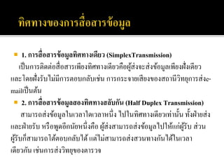  1. การสื่อสารข้อมูลทิศทางเดียว (SimplexTransmission)
เป็นการติดต่อสื่อสารเพียงทิศทางเดียวคือผู้ส่งจะส่งข้อมูลเพียงฝั่งเดียว
และโดยฝั่งรับไม่มีการตอบกลับเช่น การกระจายเสียงของสถานีวิทยุการส่งe-
mailเป็นต้น
 2. การสื่อสารข้อมูลสองทิศทางสลับกัน (Half Duplex Transmission)
สามารถส่งข้อมูลในเวลาใดเวลาหนึ่ง ไปในทิศทางเดียวเท่านั้น ทั้งฝ่ายส่ง
และฝ่ายรับ หรือพูดอีกนัยหนึ่งคือ ผู้ส่งสามารถส่งข้อมูลไปให้แก่ผู้รับ ส่วน
ผู้รับก็สามารถโต้ตอบกลับได้แต่ไม่สามารถส่งสวนทางกันได้ในเวลา
เดียวกัน เช่นการส่งวิทยุของตารวจ
 