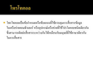  โพรโทคอลเป็นข้อกาหนดหรือข้อตกลงที่ใช้ควบคุมการสื่อสารข้อมูล
ในเครือข่ายคอมพิวเตอร์ หรืออุปกรณ์เครือข่ายที่ใช้โปรโตคอลชนิดเดียวกัน
ซึ่งสามารถติดต่อสื่อสารระหว่างกันได้เหมือนกับมนุษย์ที่ใช้ภาษาเดียวกัน
ในการสื่อสาร
 