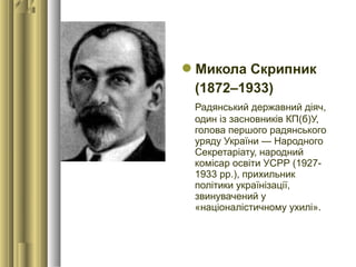Микола Скрипник
(1872–1933) 
Радянський державний діяч,
один із засновників КП(б)У,
голова першого радянського
уряду України — Народного
Секретаріату, народний
комісар освіти УСРР (1927-
1933 рр.), прихильник
політики українізації,
звинувачений у
«націоналістичному ухилі». 
 