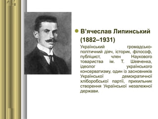 В’ячеслав Липинський
(1882–1931)
Український громадсько-
політичний діяч, історик, філософ,
публіцист, член Наукового
товариства ім. Т. Шевченка,
ідеолог українського
консерватизму, один із засновників
Української демократичної
хліборобської партії, прихильник
створення Української незалежної
держави.
 