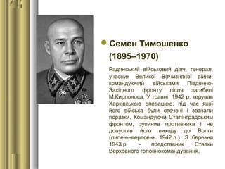 Семен Тимошенко
(1895–1970)
Радянський військовий діяч, генерал,
учасник Великої Вітчизняної війни,
командуючий військами Південно-
Західного фронту після загибелі
М.Кирпоноса. У травні 1942 р. керував
Харківською операцією, під час якої
його війська були оточені і зазнали
поразки. Командуючи Сталінградським
фронтом, зупинив противника і не
допустив його виходу до Волги
(липень-вересень 1942 р.). З березня
1943 р. - представник Ставки
Верховного головнокомандування.
 