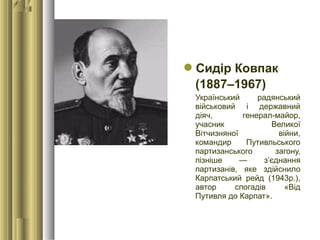 Сидір Ковпак
(1887–1967)
Український радянський
військовий і державний
діяч, генерал-майор,
учасник Великої
Вітчизняної війни,
командир Путивльського
партизанського загону,
пізніше — з’єднання
партизанів, яке здійснило
Карпатський рейд (1943р.),
автор спогадів «Від
Путивля до Карпат».
 