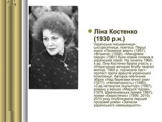 Ліна Костенко
(1930 р.н.)
Українська письменниця-
шістдесятниця, поетеса. Перші
книги «Проміння землі» (1957),
«Вітрила» (1958), «Мандрівки
серця» (1961) були новим словом в
українській поезії. На початку 1960-
х рр. Ліна Костенко брала участь у
літературних вечорах Клубу творчої
молоді. 1965 р. підписала лист-
протест проти арештів української
інтелігенції. Авторка поетичних
збірок «Над берегами вічної ріки»
(1977), «Неповторність» (1980),
«Сад нетанучих скульптур» (1987),
роману у віршах «Маруся Чурай»
(1979, Шевченківська премія 1987),
поеми «Берестечко» (1999, 2010).
2010 року опублікувала перший
прозовий роман «Записки
українського самашедшого».
 