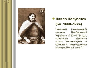 Павло Полуботок
(бл. 1660–1724)
Наказний (тимчасовий)
гетьман Лівобережної
України у 1722—1724 рр.,
намагався відстояти
права Гетьманщини й
обмежити повноваження
Малоросійської колегії.
 