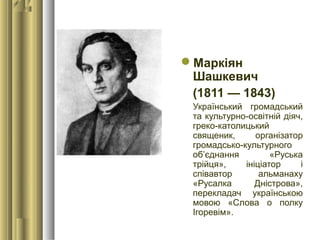 Маркіян
Шашкевич
(1811 — 1843)
Український громадський
та культурно-освітній діяч,
греко-католицький
священик, організатор
громадсько-культурного
об’єднання «Руська
трійця», ініціатор і
співавтор альманаху
«Русалка Дністрова»,
перекладач українською
мовою «Слова о полку
Ігоревім».
 