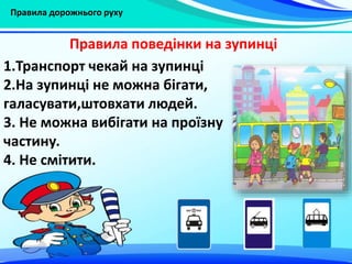 Правила дорожнього руху
1.Транспорт чекай на зупинці
2.На зупинці не можна бігати,
галасувати,штовхати людей.
3. Не можна вибігати на проїзну
частину.
4. Не смітити.
Правила поведінки на зупинці
 