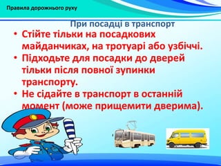 Правила дорожнього руху
• Стійте тільки на посадкових
майданчиках, на тротуарі або узбіччі.
• Підходьте для посадки до дверей
тільки після повної зупинки
транспорту.
• Не сідайте в транспорт в останній
момент (може прищемити дверима).
При посадці в транспорт
 