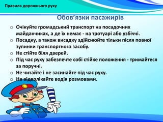 Правила дорожнього руху
Обов’язки пасажирів
o Очікуйте громадський транспорт на посадочних
майданчиках, а де їх немає - на тротуарі або узбіччі.
o Посадку, а також висадку здійснюйте тільки після повної
зупинки транспортного засобу.
o Не стійте біля дверей.
o Під час руху забезпечте собі стійке положення - тримайтеся
за поручні.
o Не читайте і не засинайте під час руху.
o Не відволікайте водія розмовами.
 