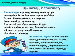 Правила дорожнього руху
Після висадки з громадського транспорту при
переході проїжджої частини дороги необхідно
бути особливо уважним, враховуючи
інтенсивний рух транспорту.
При виході з автобуса, якщо необхідно
перейти проїжджу частину, безпечніше всього
дійти по тротуару до найближчого
пішохідного переходу.
При висадці із транспорту
На заміській дорозі, де позначення
пішохідного переходу немає, слід
почекати, коли автобус від'їде,
оглянути дорогу і, переконавшись в
можливості безпечного переходу,
перейти її.
 