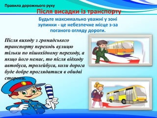 Правила дорожнього руху
Після висадки із транспорту
Після виходу з громадського
транспорту переходь вулицю
тільки по пішохідному переходу, а
якщо його немає, то після відходу
автобуса, тролейбуса, коли дорога
буде добре проглядатися в обидві
сторони.
Будьте максимально уважні у зоні
зупинки - це небезпечне місце з-за
поганого огляду дороги.
 