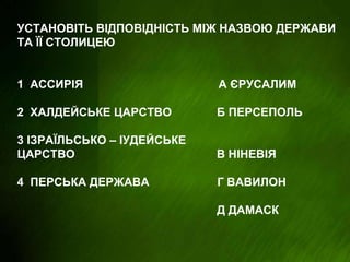 УСТАНОВІТЬ ВІДПОВІДНІСТЬ МІЖ НАЗВОЮ ДЕРЖАВИ
ТА ЇЇ СТОЛИЦЕЮ
1 АССИРІЯ А ЄРУСАЛИМ
2 ХАЛДЕЙСЬКЕ ЦАРСТВО Б ПЕРСЕПОЛЬ
3 ІЗРАЇЛЬСЬКО – ІУДЕЙСЬКЕ
ЦАРСТВО В НІНЕВІЯ
4 ПЕРСЬКА ДЕРЖАВА Г ВАВИЛОН
Д ДАМАСК
 