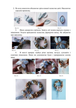 2. По колу шпагатом обклеюємо зрізи кожної пелюстки двічі. Наклеюємо
середню прожилку.
3. Вінок декоруємо стрічкою. Замість неї можна вирізати смужку з
мішковини. Згодом приклеюємо пелюстки, формуючи квітку. Не забуваємо
про серединку.
4. В якості прикрас підійде різне насіння, жолуді, сухоцвіти і
клаптики мішковини. Ними ми доповнюємо букет і прикрашаємо основу
вінка.
Фото 16. Фото 17. Фото 18.
Фото 19. Фото 20. Фото 21.
Фото 22. Фото 23. Фото 24.
 