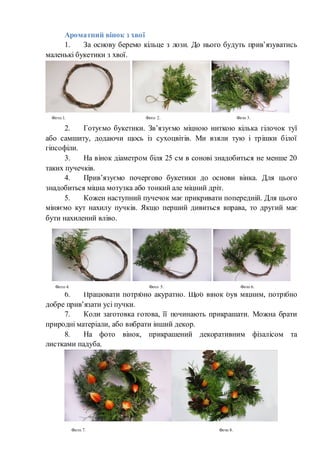 Ароматний вінок з хвої
1. За основу беремо кільце з лози. До нього будуть прив’язуватись
маленькі букетики з хвої.
2. Готуємо букетики. Зв’язуємо міцною ниткою кілька гілочок туї
або самшиту, додаючи щось із сухоцвітів. Ми взяли тую і трішки білої
гіпсофіли.
3. На вінок діаметром біля 25 см в сонові знадобиться не менше 20
таких пучечків.
4. Прив’язуємо почергово букетики до основи вінка. Для цього
знадобиться міцна мотузка або тонкий але міцний дріт.
5. Кожен наступний пучечок має прикривати попередній. Для цього
міняємо кут нахилу пучків. Якщо перший дивиться вправа, то другий має
бути нахилений вліво.
6. Працювати потрібно акуратно. Щоб вінок був міцним, потрібно
добре прив’язати усі пучки.
7. Коли заготовка готова, її починають прикрашати. Можна брати
природні матеріали, або вибрати інший декор.
8. На фото вінок, прикрашений декоративним фізалісом та
листками падуба.
Фото 1. Фото 2. Фото 3.
Фото 4. Фото 5. Фото 6.
Фото 7. Фото 8.
 