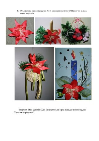 5. Ось і готова наша пуансетія. Як її можна використати? На фото є кілька
таких варіантів.
Творчих Вам успіхів! Хай Вифлеємська зірка нагадає кожному, що
Христос народився!
 