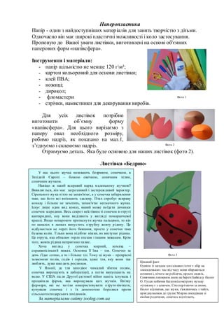 Паперопластика
Папір - один з найдоступніших матеріалів для занять творчістю з дітьми.
Одночасно він має широкі пластичні можливості і коло застосування.
Пропоную до Вашої уваги листівки, виготовлені на основі об'ємних
паперових форм «напівсфера».
Інструменти і матеріали:
- папір щільністю не менше 120 гм²;
- картон кольоровий для основи листівки;
- клей ПВА;
- ножиці;
- дирокол;
- фломастери
- стрічки, намистинки для декорування виробів.
Для усіх листівок потрібно
виготовити об’ємну форму
«напівсфера». Для цього вирізаємо з
паперу овал необхідного розміру,
робимо надріз, як показано на мал.1,
з’єднуємо і склеюємо надріз.
Отримуємо деталь. Яка буде основою для наших листівок (фото 2).
Листівка «Бедрик»
У нас цього жучка називають бедриком, сонечком, в
Західній Європі – божою овечкою, сонячним телям,
сонячним жучком.
Навіщо ж такий яскравий наряд маленькому жучкові?
Виявляється, він має загрозливий і застережливий характер.
Сіренького жука ніхто не запам'ятає, а у сонечка забарвлення
таке, що його всі впізнають здалеку. Птах спробує яскраву
комаху і більше не зачепить, запам'ятає несмачного жучка.
Існує лише один вид комах, якиий може поїдати личинки
сонечок зсередини. Весь секрет неїстівності сонечок в отруті
кантаридині, яку вони виділяють у вигляді помаранчевої
краплі. Якщо ненароком притиснути жучка пальцями, то він
по каналах в лапках випустить отруйну жовту рідину. Це
відбувається не через його бажання, просто у сонечка така
будова колін. Тільки вона підібгає ніжки, як виступає рідина.
Це отрута, яка обпалює горло птахам і іншим хижакам. Крім
того, жовта рідина неприємно пахне.
Хоча вигляд у сонечка мирний, комаха –
справжнісінький хижак. Основна її їжа – тля. Сонечко за
день з'їдає сотню, а то і більше тлі. Тому ці жуки – прекрасні
захисники полів, садів і городів, адже тля, яку вони так
люблять, дуже шкодить рослинам.
У Японії, де тля заподіює чималий збиток полям,
сонечка вирощують в лабораторії, а потім випускають на
волю. У США після Другої світової війни навіть існувала і
процвітала фірма, яка вирощувала цих жучків. Влітку
фермери, які не хотіли використовувати отрутохімікати,
купували сонечка і з їх допомогою боролися проти
сільськогосподарських шкідників.
За матеріалами сайту zoolog.com.ua
Фото 1
Фото 2
Фото 3
Цікавий факт
Однією із загадок цих цікавих істот є збір на
«посиденьки»: час від часу вони збираються
сотнями і, нічого не роблячи, просто сидять.
Сонячним липневим днем на березі Байкалу біолог
О. Гусев побачив багатокілометрову вузьку
«стежину» з сонечок. Спостерігаючи за ними,
біолог відзначав, що жуки, з'являючись з тайги,
приєднувалися до групи. Мирно посидівши зі
своїми родичами, сонечка відлітають.
 