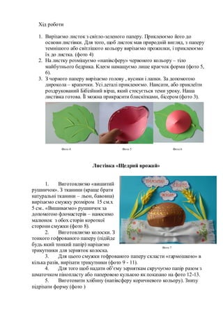 Хід роботи
1. Вирізаємо листок з світло-зеленого паперу. Приклеюємо його до
основи листівки. Для того, щоб листок мав природній вигляд, з паперу
темнішого або світлішого кольору вирізаємо прожилки, і приклеюємо
їх до листка. (фото 4)
2. На листку розміщуємо «напівсферу» червоного кольору – тіло
майбутнього бедрика. Клеєм намащуємо лише краєчок форми (фото 5,
6).
3. З чорного паперу вирізаємо голову , вусики і лапки. За допомогою
дирокола – крапочки. Усі деталі приклеюємо. Наисати, або приклеїти
роздрукований Бібілйний вірш, який стосується теми уроку. Наша
листівка готова. Її можна прикрасити блискітками, бісером (фото 3).
Листівка «Щедрий врожай»
1. Виготовляємо «вишитий
рушничок». З тканини (краще брати
натуральні тканини – льон, бавовна)
вирізаємо смужку розміром 15 см.х
5 см.. «Вишиваємо» рушничок за
допомогою фломастерів – наносимо
малюнок з обох сторін короткої
сторони смужки (фото 8).
2. Виготовляємо колоски. З
тонкого гофрованого паперу (підійде
будь який тонкий папір) нарізаємо
трикутники для зерняток колоска.
3. Для цього смужки гофрованого паперу скласти «гармошкою» в
кілька разів, вирізати трикутники (фото 9 - 11).
4. Для того щоб надати об’єму зерняткам скручуємо папір разом з
шматочком пінопласту або паперовою кулькою як показано на фото 12-13.
5. Виготовити хлібину (напівсферу коричневого кольору). Знизу
підрізати форму (фото )
Фото 4 Фото 5 Фото 6
Фото 7
 