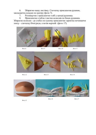 6. Збираємо нашу листівку. Спочатку приклеюємо рушник,
закладаючи складки по центру (фото 7).
7. Розміщуємо і приклеюємо хліб у центрі рушника.
8. Приклеюємо стебла і листки колосків по боках рушника.
Збираємо колоски - до стебел по одному приклеюємо зернятка починаючи
знизу – спочатку бічні ряди, а потім верхній (фото 17).
Фото 8 Фото 9 Фото 10 Фото 11
Фото 12 Фото 13 Фото 14
Фото 15
Фото 16 Фото 17
 